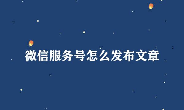 微信服务号怎么发布文章