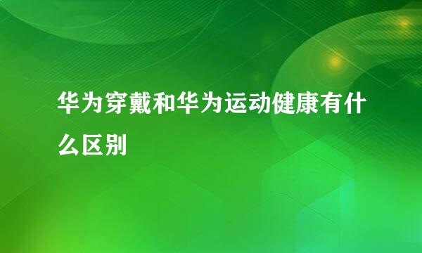华为穿戴和华为运动健康有什么区别