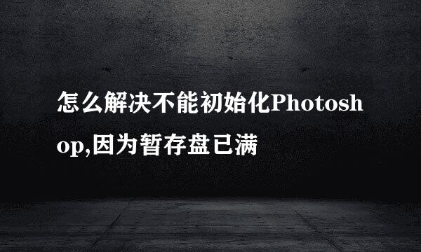 怎么解决不能初始化Photoshop,因为暂存盘已满