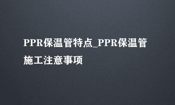 PPR保温管特点_PPR保温管施工注意事项