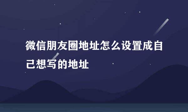 微信朋友圈地址怎么设置成自己想写的地址