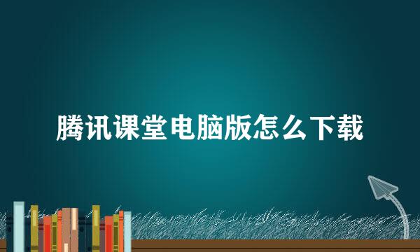 腾讯课堂电脑版怎么下载