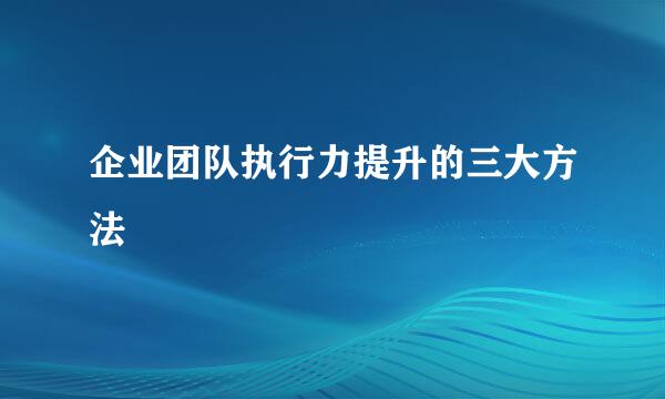 企业团队执行力提升的三大方法