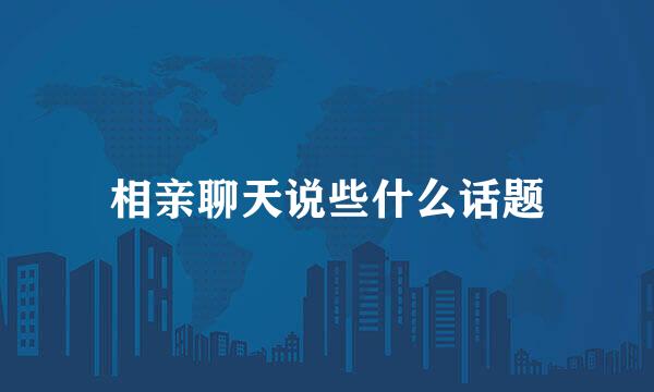 相亲聊天说些什么话题