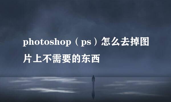 photoshop（ps）怎么去掉图片上不需要的东西