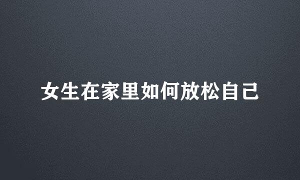 女生在家里如何放松自己