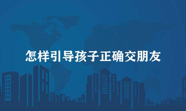 怎样引导孩子正确交朋友