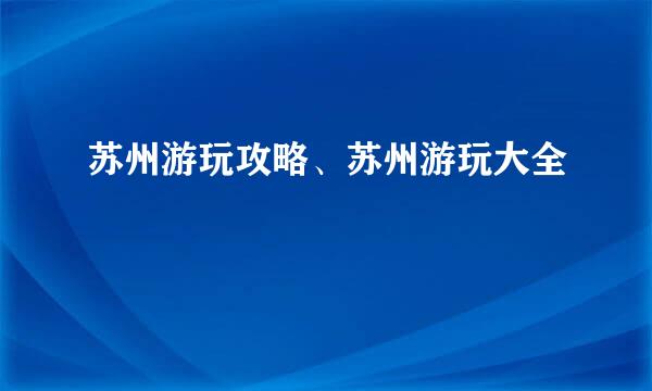 苏州游玩攻略、苏州游玩大全