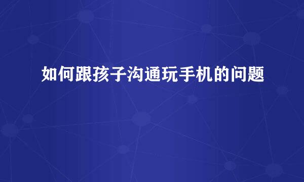 如何跟孩子沟通玩手机的问题