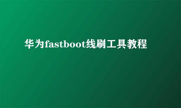 华为fastboot线刷工具教程