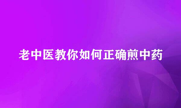 老中医教你如何正确煎中药