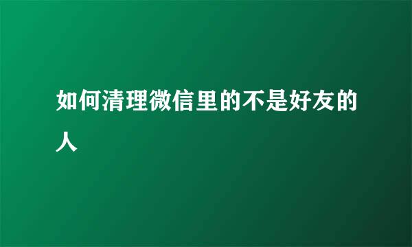 如何清理微信里的不是好友的人