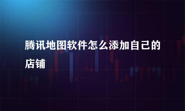 腾讯地图软件怎么添加自己的店铺