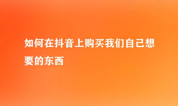 如何在抖音上购买我们自己想要的东西