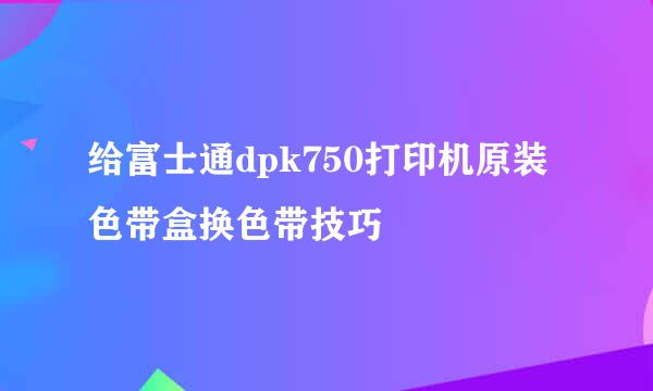 给富士通dpk750打印机原装色带盒换色带技巧