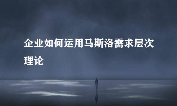 企业如何运用马斯洛需求层次理论