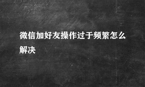 微信加好友操作过于频繁怎么解决