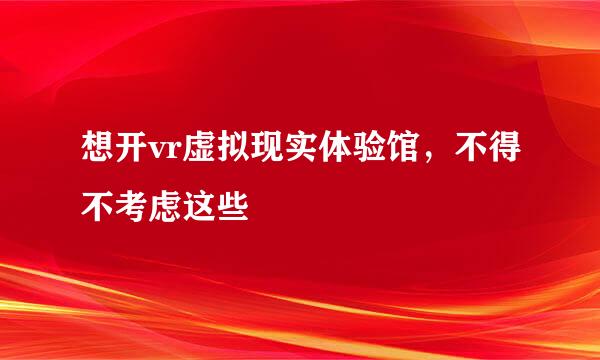 想开vr虚拟现实体验馆，不得不考虑这些