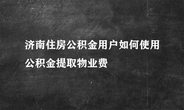 济南住房公积金用户如何使用公积金提取物业费