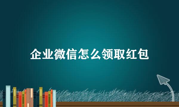 企业微信怎么领取红包