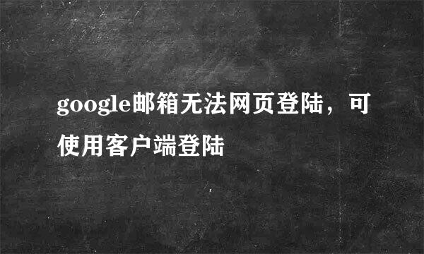 google邮箱无法网页登陆，可使用客户端登陆