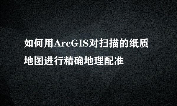 如何用ArcGIS对扫描的纸质地图进行精确地理配准