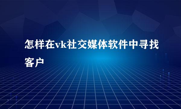 怎样在vk社交媒体软件中寻找客户