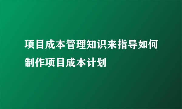 项目成本管理知识来指导如何制作项目成本计划