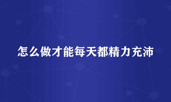 怎么做才能每天都精力充沛
