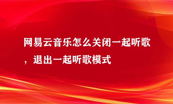 网易云音乐怎么关闭一起听歌，退出一起听歌模式