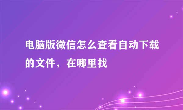 电脑版微信怎么查看自动下载的文件，在哪里找