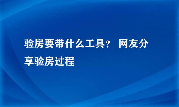 验房要带什么工具？ 网友分享验房过程