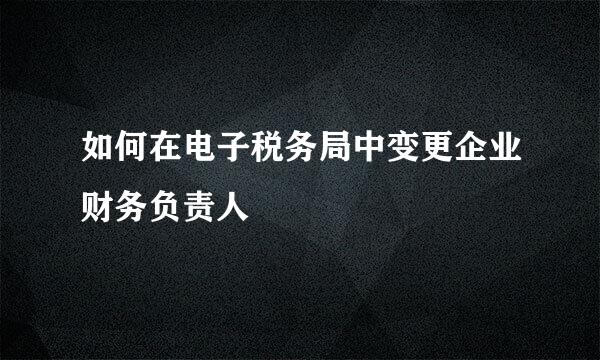 如何在电子税务局中变更企业财务负责人