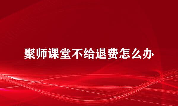 聚师课堂不给退费怎么办