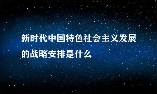 新时代中国特色社会主义发展的战略安排是什么