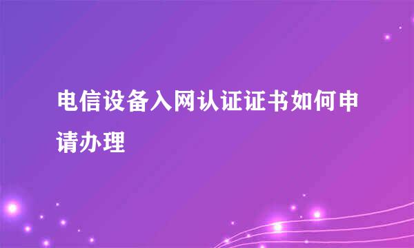 电信设备入网认证证书如何申请办理