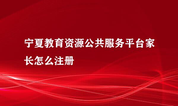 宁夏教育资源公共服务平台家长怎么注册