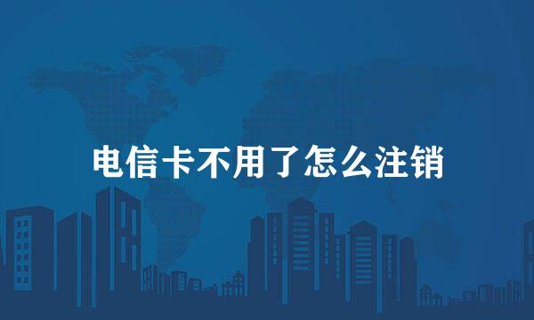 电信卡不用了怎么注销