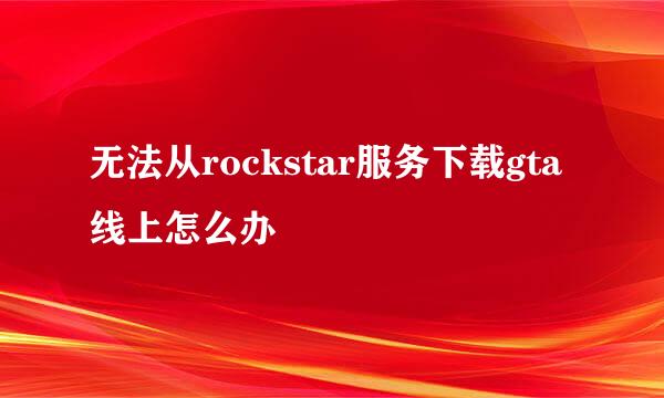 无法从rockstar服务下载gta线上怎么办
