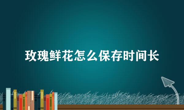 玫瑰鲜花怎么保存时间长