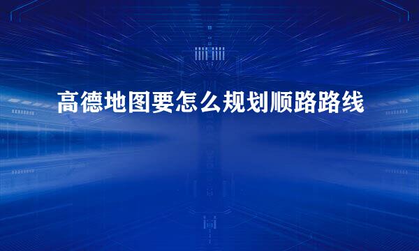 高德地图要怎么规划顺路路线
