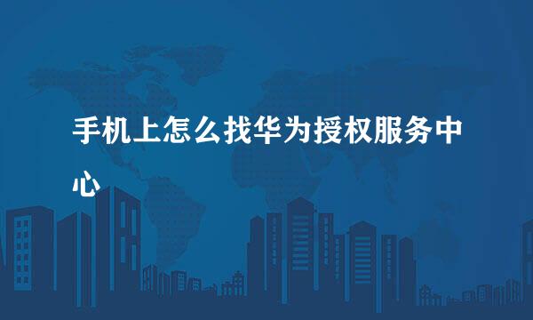 手机上怎么找华为授权服务中心