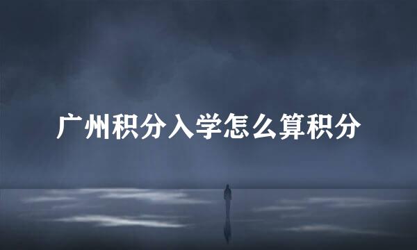 广州积分入学怎么算积分