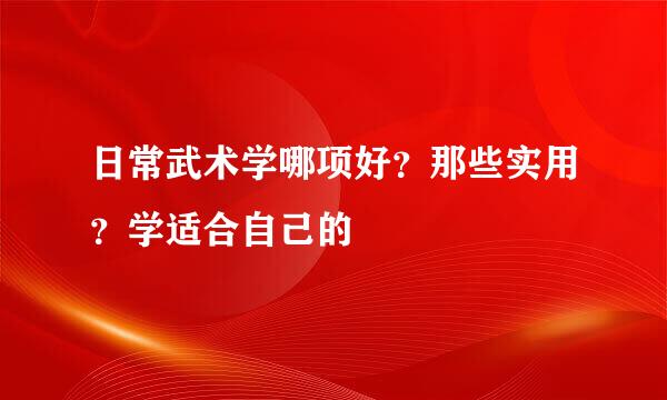 日常武术学哪项好？那些实用？学适合自己的