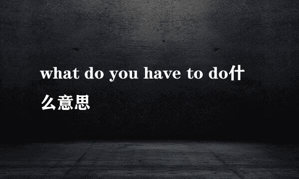 what do you have to do什么意思
