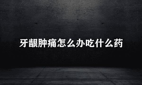 牙龈肿痛怎么办吃什么药