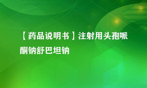 【药品说明书】注射用头孢哌酮钠舒巴坦钠
