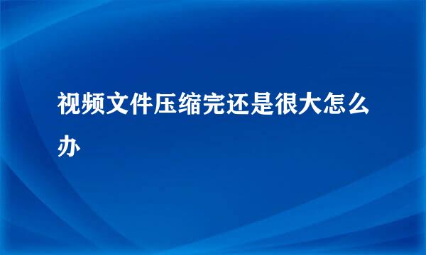 视频文件压缩完还是很大怎么办