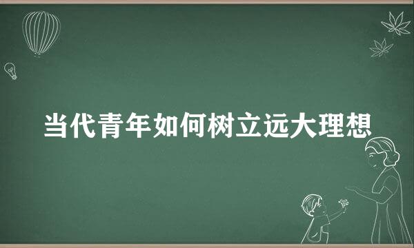 当代青年如何树立远大理想