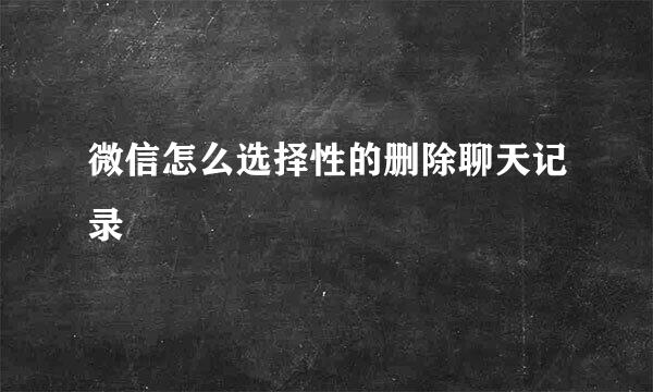 微信怎么选择性的删除聊天记录